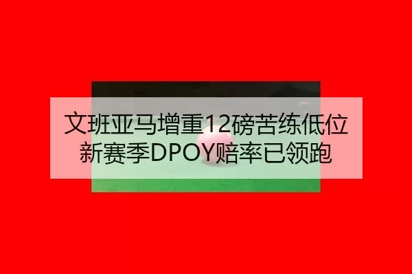 文班亚马增重12磅苦练低位 新赛季DPOY赔率已领跑